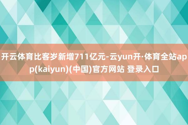 开云体育比客岁新增711亿元-云yun开·体育全站app(kaiyun)(中国)官方网站 登录入口