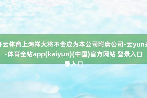 开云体育上海祥大将不会成为本公司附庸公司-云yun开·体育全站app(kaiyun)(中国)官方网站 登录入口