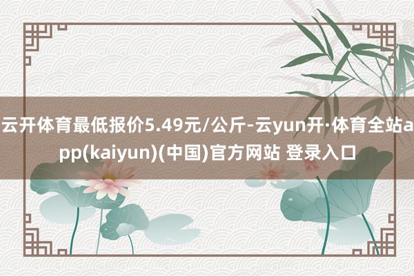 云开体育最低报价5.49元/公斤-云yun开·体育全站app(kaiyun)(中国)官方网站 登录入口