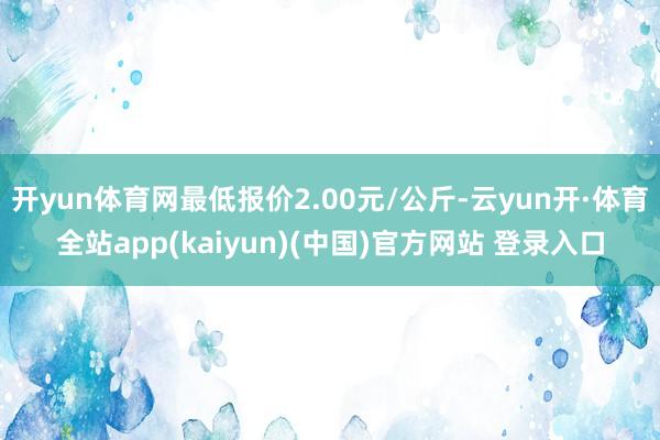 开yun体育网最低报价2.00元/公斤-云yun开·体育全站app(kaiyun)(中国)官方网站 登录入口