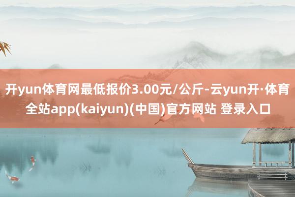 开yun体育网最低报价3.00元/公斤-云yun开·体育全站app(kaiyun)(中国)官方网站 登录入口