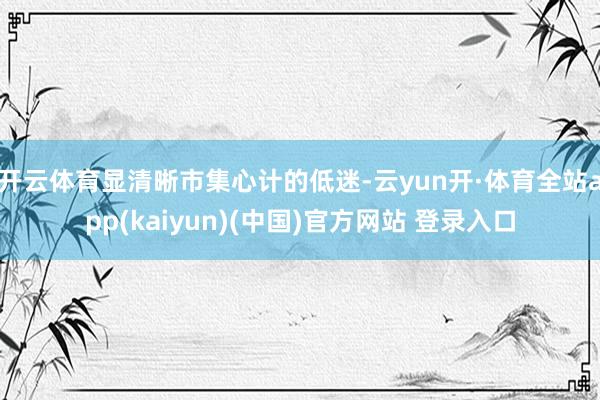 开云体育显清晰市集心计的低迷-云yun开·体育全站app(kaiyun)(中国)官方网站 登录入口