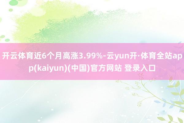 开云体育近6个月高涨3.99%-云yun开·体育全站app(kaiyun)(中国)官方网站 登录入口