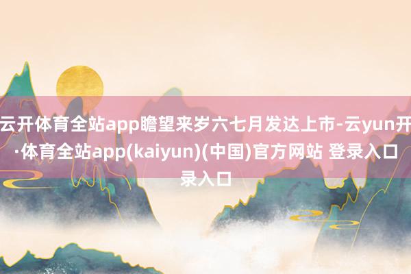 云开体育全站app瞻望来岁六七月发达上市-云yun开·体育全站app(kaiyun)(中国)官方网站 登录入口