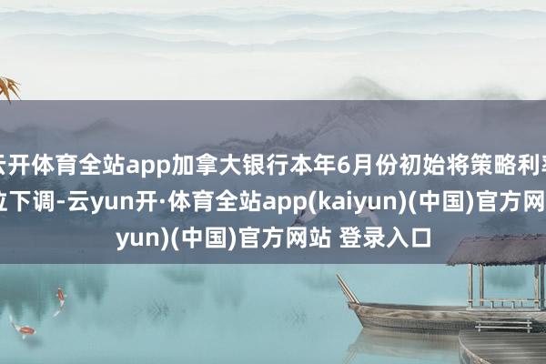 云开体育全站app加拿大银行本年6月份初始将策略利率从5%的高位下调-云yun开·体育全站app(kaiyun)(中国)官方网站 登录入口