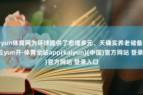 开yun体育网为环球提供了愈增多元、天确实养老储备渠谈-云yun开·体育全站app(kaiyun)(中国)官方网站 登录入口