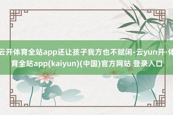 云开体育全站app还让孩子我方也不赋闲-云yun开·体育全站app(kaiyun)(中国)官方网站 登录入口