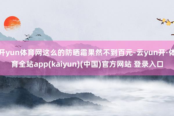 开yun体育网这么的防晒霜果然不到百元-云yun开·体育全站app(kaiyun)(中国)官方网站 登录入口