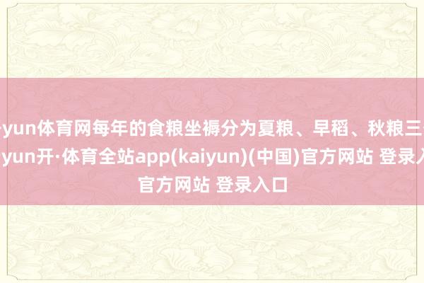 开yun体育网每年的食粮坐褥分为夏粮、早稻、秋粮三季-云yun开·体育全站app(kaiyun)(中国)官方网站 登录入口