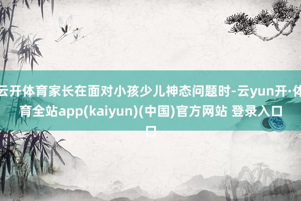 云开体育家长在面对小孩少儿神态问题时-云yun开·体育全站app(kaiyun)(中国)官方网站 登录入口