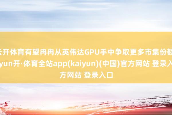 云开体育有望冉冉从英伟达GPU手中争取更多市集份额-云yun开·体育全站app(kaiyun)(中国)官方网站 登录入口