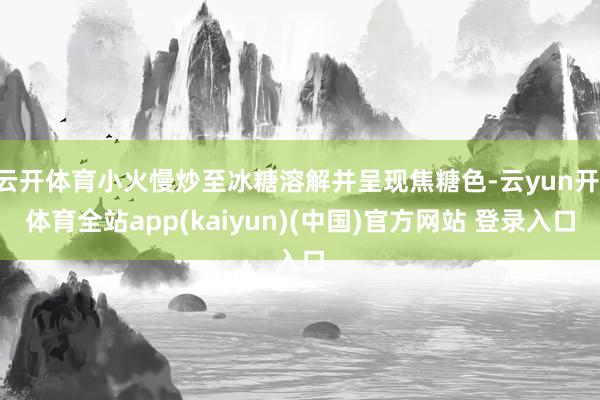 云开体育小火慢炒至冰糖溶解并呈现焦糖色-云yun开·体育全站app(kaiyun)(中国)官方网站 登录入口