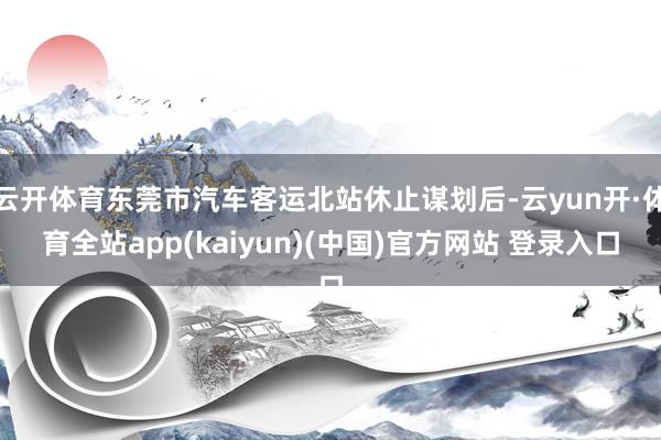 云开体育东莞市汽车客运北站休止谋划后-云yun开·体育全站app(kaiyun)(中国)官方网站 登录入口