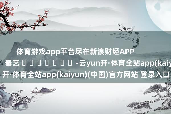 体育游戏app平台尽在新浪财经APP            						背负剪辑：秦艺 							-云yun开·体育全站app(kaiyun)(中国)官方网站 登录入口