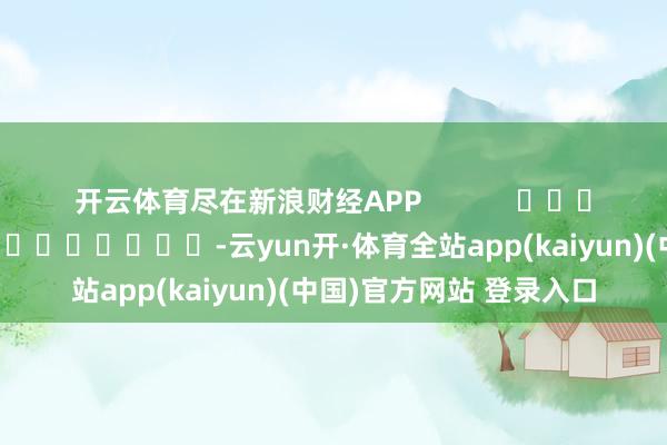 开云体育尽在新浪财经APP            						牵累剪辑：秦艺 							-云yun开·体育全站app(kaiyun)(中国)官方网站 登录入口