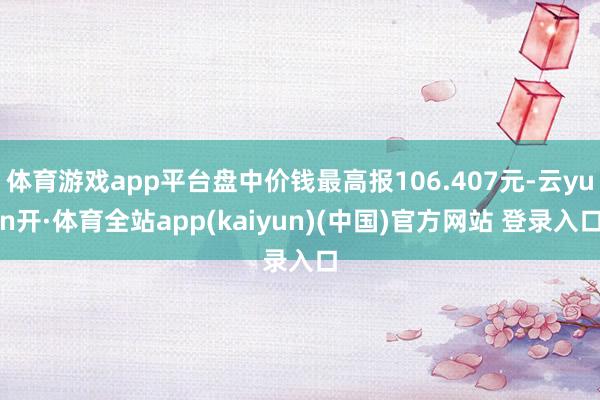 体育游戏app平台盘中价钱最高报106.407元-云yun开·体育全站app(kaiyun)(中国)官方网站 登录入口