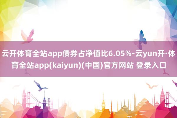 云开体育全站app债券占净值比6.05%-云yun开·体育全站app(kaiyun)(中国)官方网站 登录入口