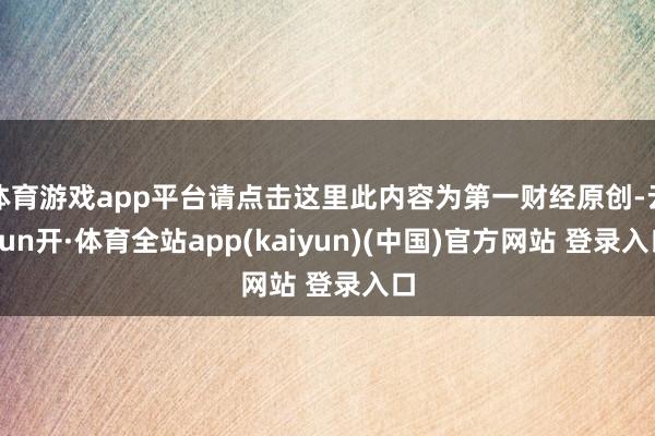 体育游戏app平台请点击这里此内容为第一财经原创-云yun开·体育全站app(kaiyun)(中国)官方网站 登录入口