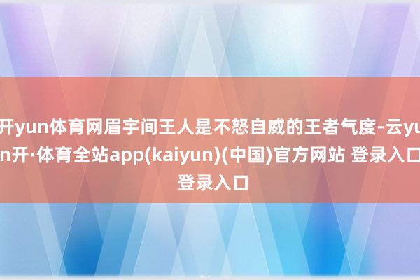 开yun体育网眉宇间王人是不怒自威的王者气度-云yun开·体育全站app(kaiyun)(中国)官方网站 登录入口