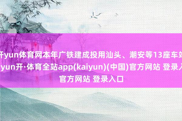 开yun体育网本年广铁建成投用汕头、潮安等13座车站-云yun开·体育全站app(kaiyun)(中国)官方网站 登录入口