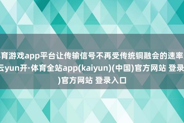 体育游戏app平台让传输信号不再受传统铜融会的速率适度-云yun开·体育全站app(kaiyun)(中国)官方网站 登录入口