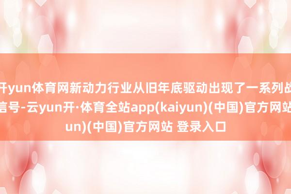 开yun体育网新动力行业从旧年底驱动出现了一系列战略变化的信号-云yun开·体育全站app(kaiyun)(中国)官方网站 登录入口