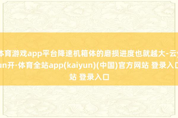 体育游戏app平台降速机箱体的磨损进度也就越大-云yun开·体育全站app(kaiyun)(中国)官方网站 登录入口