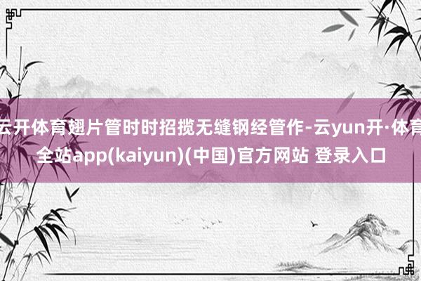 云开体育翅片管时时招揽无缝钢经管作-云yun开·体育全站app(kaiyun)(中国)官方网站 登录入口