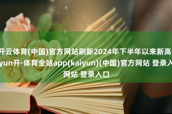 开云体育(中国)官方网站刷新2024年下半年以来新高-云yun开·体育全站app(kaiyun)(中国)官方网站 登录入口