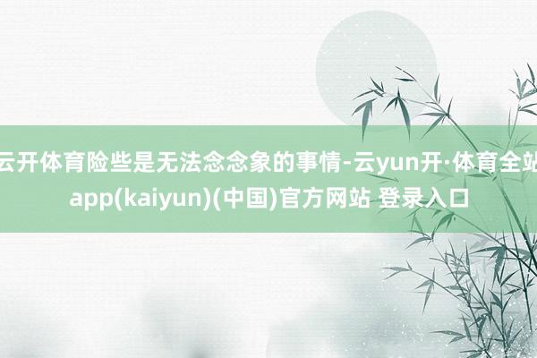 云开体育险些是无法念念象的事情-云yun开·体育全站app(kaiyun)(中国)官方网站 登录入口