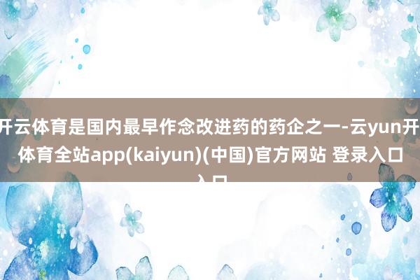 开云体育是国内最早作念改进药的药企之一-云yun开·体育全站app(kaiyun)(中国)官方网站 登录入口