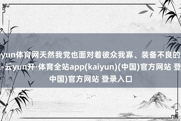 开yun体育网天然我党也面对着彼众我寡、装备不良的诸多问题-云yun开·体育全站app(kaiyun)(中国)官方网站 登录入口