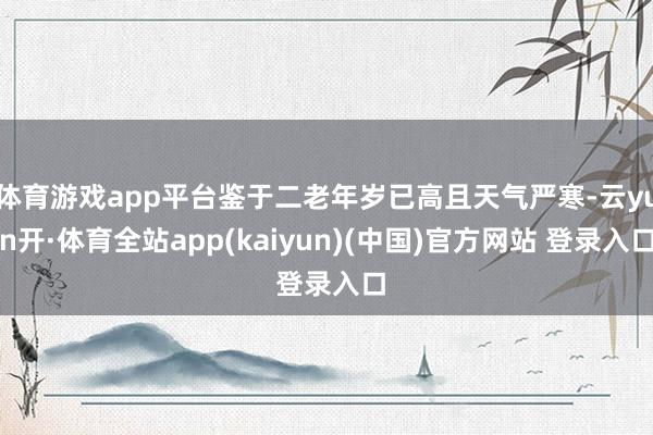 体育游戏app平台鉴于二老年岁已高且天气严寒-云yun开·体育全站app(kaiyun)(中国)官方网站 登录入口