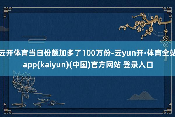 云开体育当日份额加多了100万份-云yun开·体育全站app(kaiyun)(中国)官方网站 登录入口