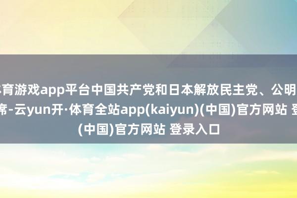 体育游戏app平台中国共产党和日本解放民主党、公明党代表出席-云yun开·体育全站app(kaiyun)(中国)官方网站 登录入口