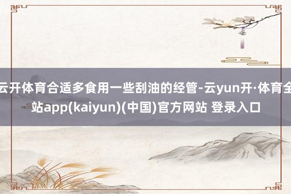 云开体育合适多食用一些刮油的经管-云yun开·体育全站app(kaiyun)(中国)官方网站 登录入口