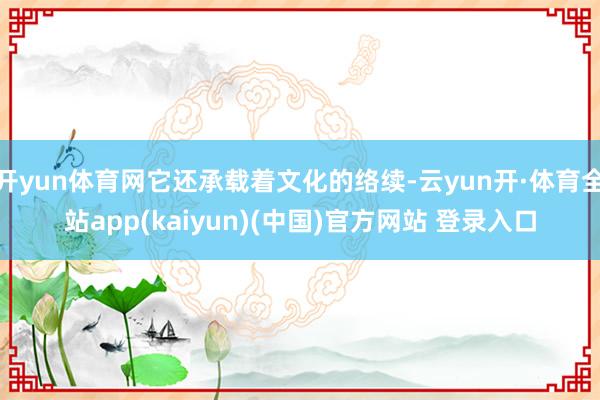 开yun体育网它还承载着文化的络续-云yun开·体育全站app(kaiyun)(中国)官方网站 登录入口