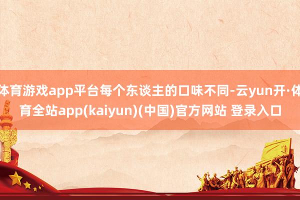 体育游戏app平台每个东谈主的口味不同-云yun开·体育全站app(kaiyun)(中国)官方网站 登录入口