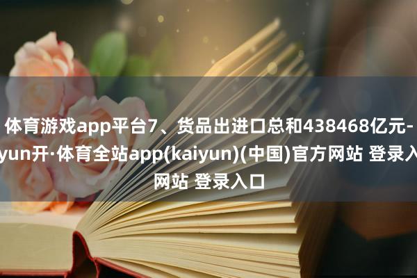 体育游戏app平台7、货品出进口总和438468亿元-云yun开·体育全站app(kaiyun)(中国)官方网站 登录入口