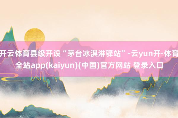 开云体育县级开设“茅台冰淇淋驿站”-云yun开·体育全站app(kaiyun)(中国)官方网站 登录入口