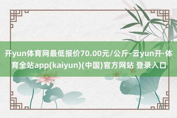 开yun体育网最低报价70.00元/公斤-云yun开·体育全站app(kaiyun)(中国)官方网站 登录入口