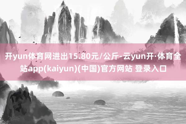 开yun体育网进出15.80元/公斤-云yun开·体育全站app(kaiyun)(中国)官方网站 登录入口