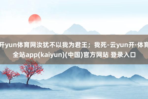 开yun体育网汝犹不以我为君王；我死-云yun开·体育全站app(kaiyun)(中国)官方网站 登录入口