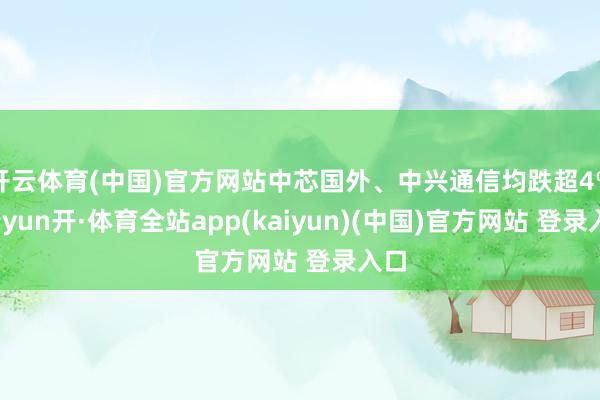 开云体育(中国)官方网站中芯国外、中兴通信均跌超4%-云yun开·体育全站app(kaiyun)(中国)官方网站 登录入口