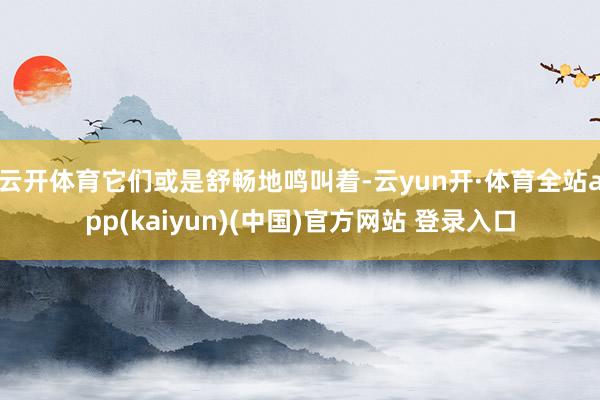 云开体育它们或是舒畅地鸣叫着-云yun开·体育全站app(kaiyun)(中国)官方网站 登录入口