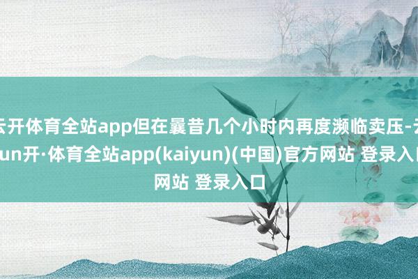 云开体育全站app但在曩昔几个小时内再度濒临卖压-云yun开·体育全站app(kaiyun)(中国)官方网站 登录入口