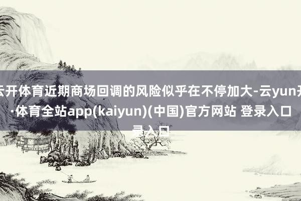 云开体育近期商场回调的风险似乎在不停加大-云yun开·体育全站app(kaiyun)(中国)官方网站 登录入口