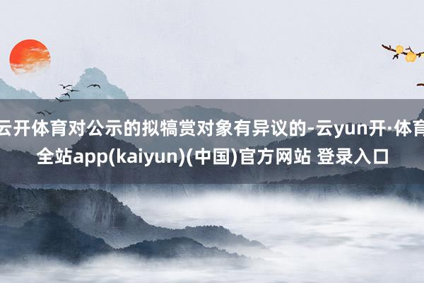 云开体育对公示的拟犒赏对象有异议的-云yun开·体育全站app(kaiyun)(中国)官方网站 登录入口