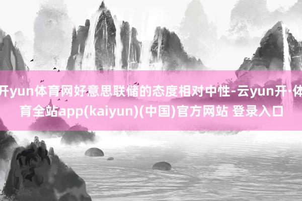 开yun体育网好意思联储的态度相对中性-云yun开·体育全站app(kaiyun)(中国)官方网站 登录入口