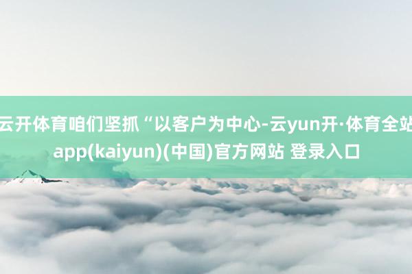 云开体育咱们坚抓“以客户为中心-云yun开·体育全站app(kaiyun)(中国)官方网站 登录入口